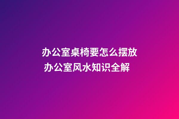 办公室桌椅要怎么摆放 办公室风水知识全解